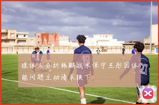 媒体人分析韩鹏战术保守王彤因体能问题主动请求换下