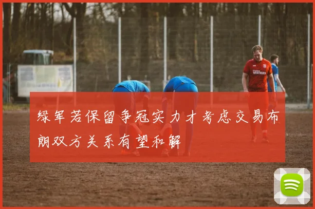 绿军若保留争冠实力才考虑交易布朗双方关系有望和解