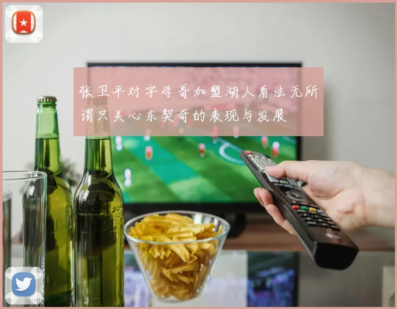 张卫平对字母哥加盟湖人看法无所谓只关心东契奇的表现与发展