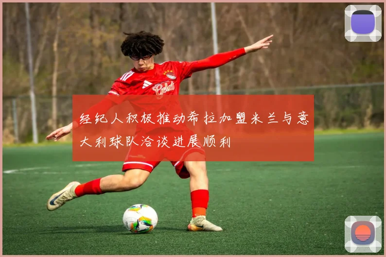 经纪人积极推动希拉加盟米兰与意大利球队洽谈进展顺利