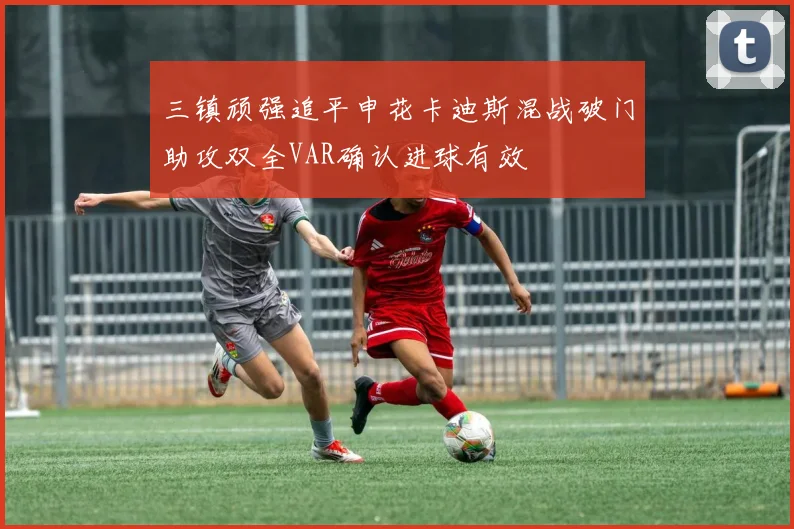 三镇顽强追平申花卡迪斯混战破门助攻双全VAR确认进球有效