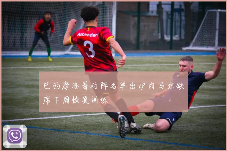 巴西摩洛哥对阵名单出炉内马尔缺席下周恢复训练