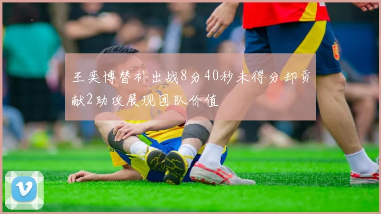 王奕博替补出战8分40秒未得分却贡献2助攻展现团队价值