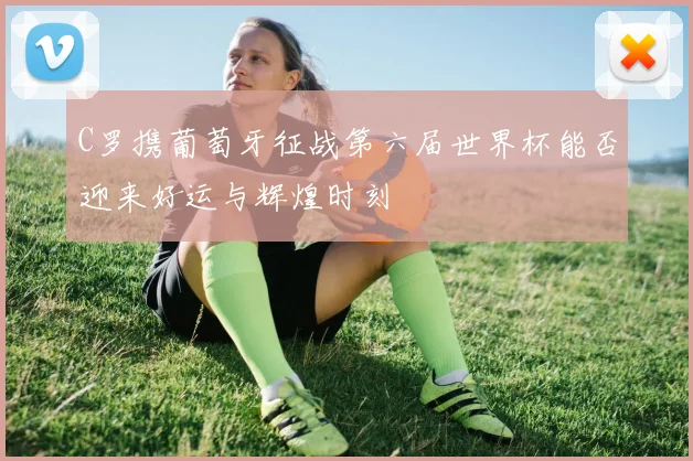 C罗携葡萄牙征战第六届世界杯能否迎来好运与辉煌时刻