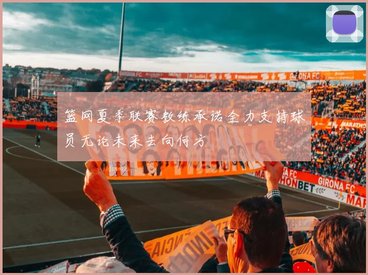 篮网夏季联赛教练承诺全力支持球员无论未来去向何方