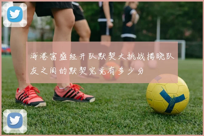 海港富盛经开队默契大挑战揭晓队友之间的默契究竟有多少分