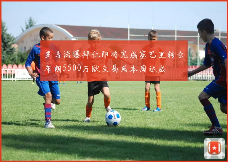 罗马诺曝拜仁即将完成塞巴里转会布朗5500万欧交易或本周达成