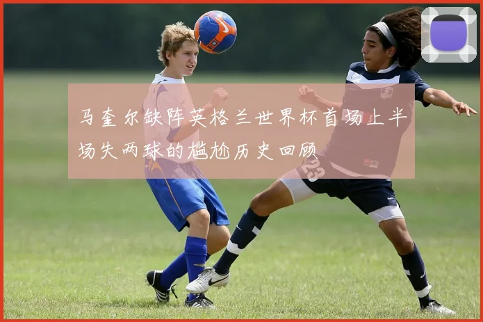 马奎尔缺阵英格兰世界杯首场上半场失两球的尴尬历史回顾