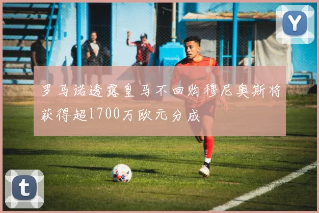 罗马诺透露皇马不回购穆尼奥斯将获得超1700万欧元分成