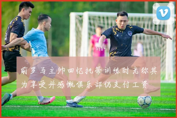 前罗马主帅回忆托蒂训练时光称其为享受并感慨俱乐部仍支付工资