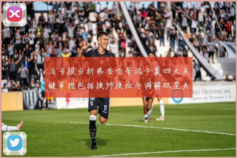 马卡报分析弗洛伦蒂诺今夏四大关键举措包括换帅换血与调解双星关系