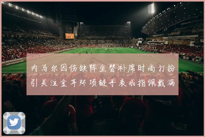 内马尔因伤缺阵坐替补席时尚打扮引关注金耳环项链手表戒指佩戴满身
