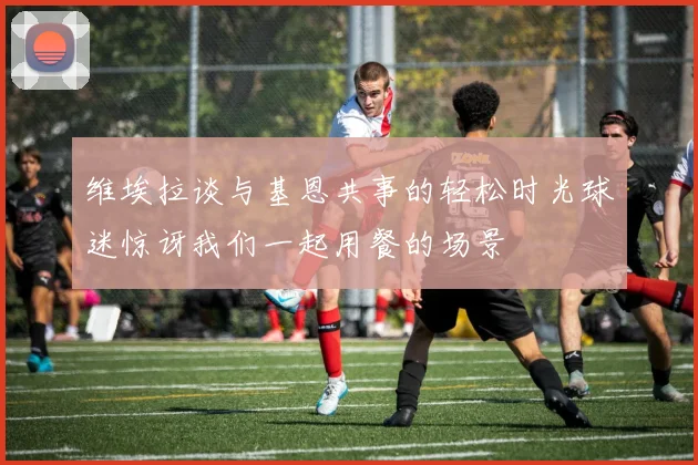 维埃拉谈与基恩共事的轻松时光球迷惊讶我们一起用餐的场景