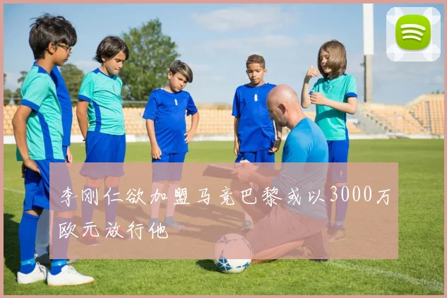 李刚仁欲加盟马竞巴黎或以3000万欧元放行他