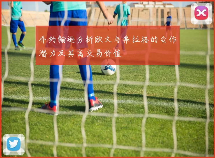 乔约翰逊分析欧文与弗拉格的合作潜力及其高交易价值