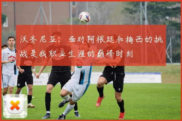 沃齐尼亚：面对阿根廷和梅西的挑战是我职业生涯的巅峰时刻