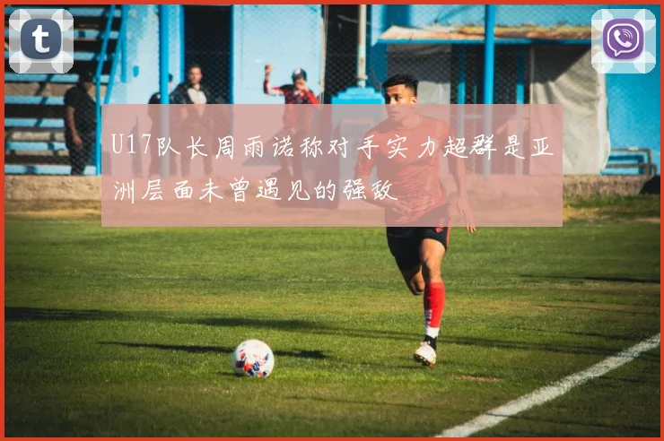 U17队长周雨诺称对手实力超群是亚洲层面未曾遇见的强敌