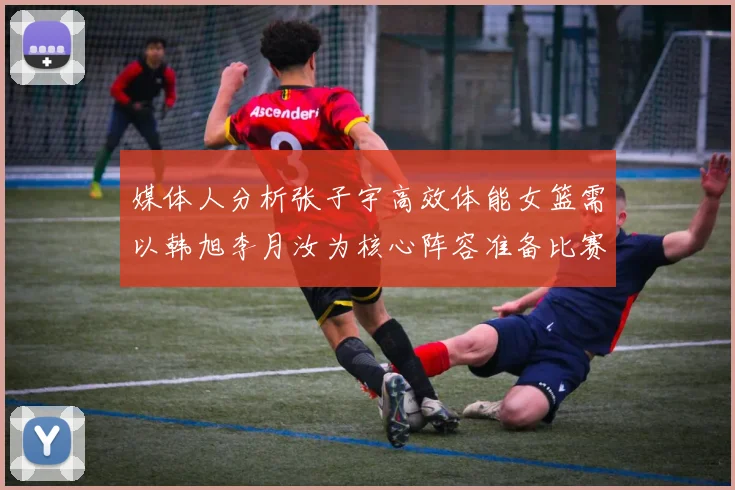 媒体人分析张子宇高效体能女篮需以韩旭李月汝为核心阵容准备比赛