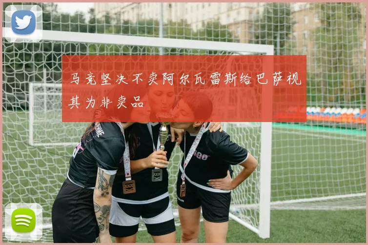 马竞坚决不卖阿尔瓦雷斯给巴萨视其为非卖品